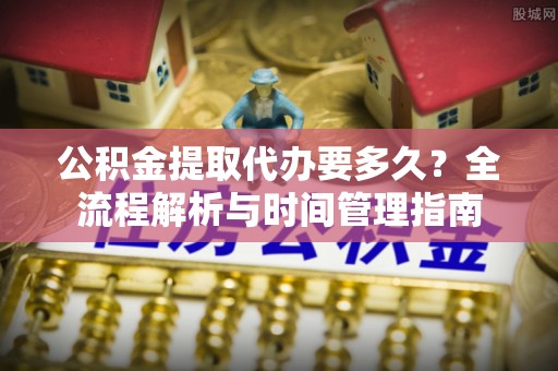 江津公积金提取代办要多久？全流程解析与时间管理指南