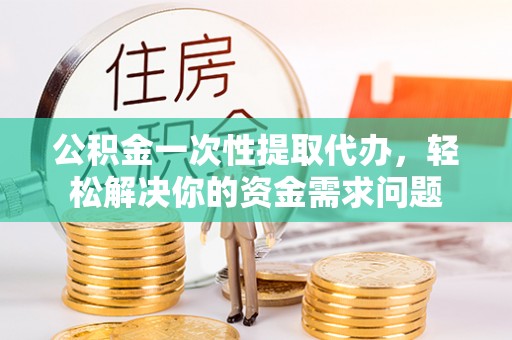 江津公积金一次性提取代办，轻松解决你的资金需求问题