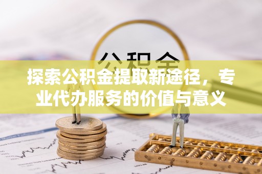 江津探索公积金提取新途径，专业代办服务的价值与意义
