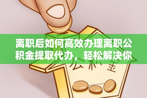 江津离职后如何高效办理离职公积金提取代办，轻松解决你的后顾之忧