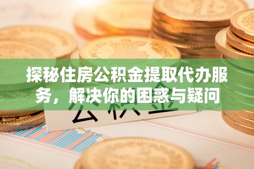 江津探秘住房公积金提取代办服务，解决你的困惑与疑问