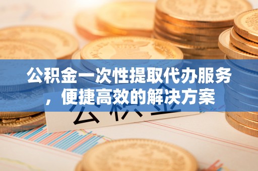 江津公积金一次性提取代办服务，便捷高效的解决方案
