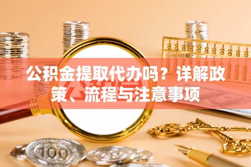 江津公积金提取代办吗？详解政策、流程与注意事项