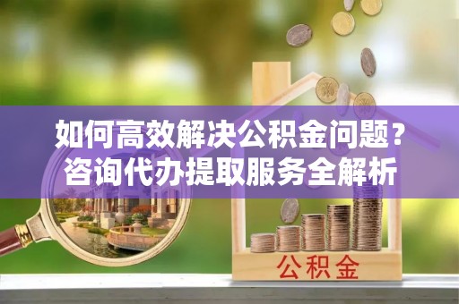 江津如何高效解决公积金问题？咨询代办提取服务全解析