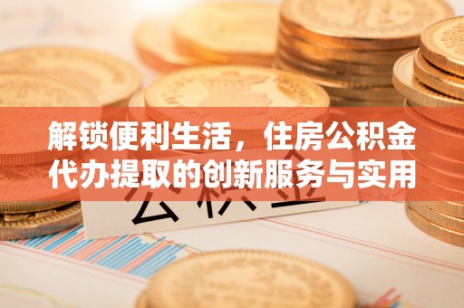 江津解锁便利生活，住房公积金代办提取的创新服务与实用指南