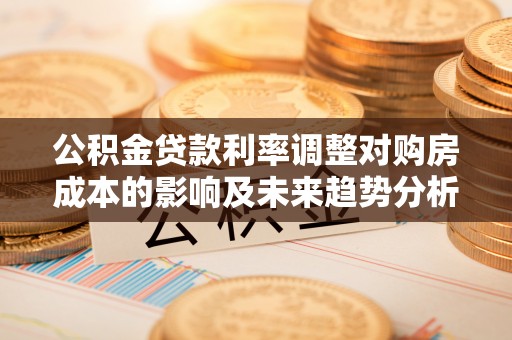 江津公积金贷款利率调整对购房成本的影响及未来趋势分析