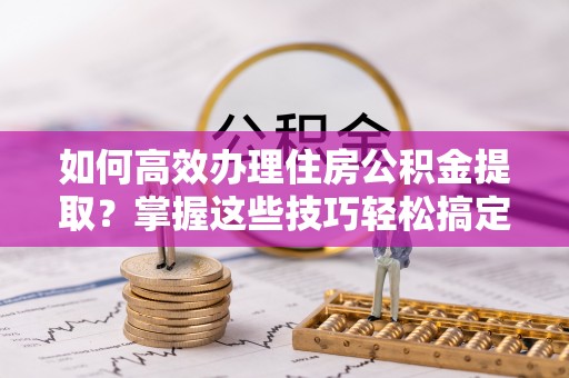 江津如何高效办理住房公积金提取？掌握这些技巧轻松搞定