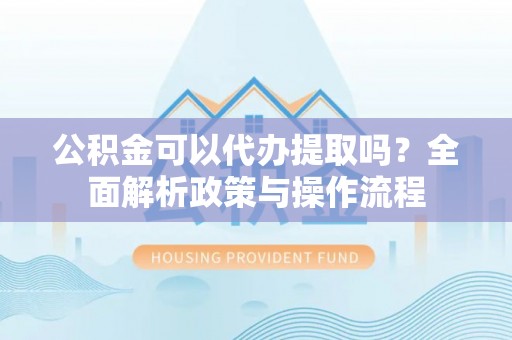 江津公积金可以代办提取吗？全面解析政策与操作流程