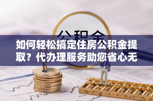 江津如何轻松搞定住房公积金提取？代办理服务助您省心无忧
