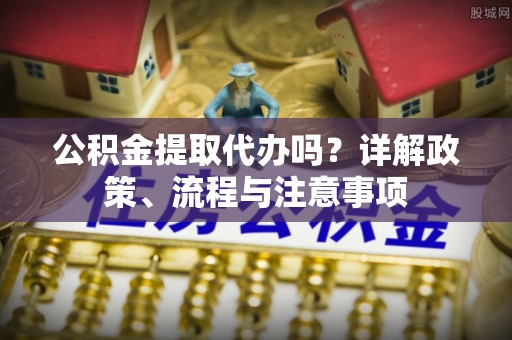 江津公积金提取代办吗？详解政策、流程与注意事项