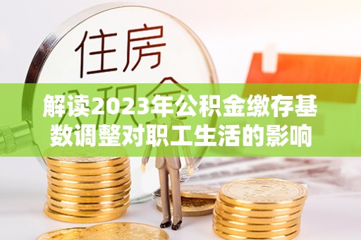 江津解读2023年公积金缴存基数调整对职工生活的影响