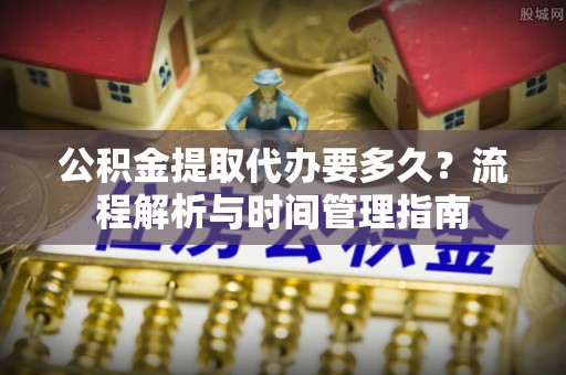 江津公积金提取代办要多久？流程解析与时间管理指南