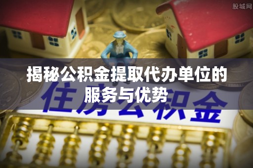 江津揭秘公积金提取代办单位的服务与优势