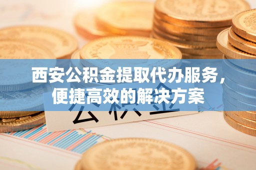 江津西安公积金提取代办服务，便捷高效的解决方案