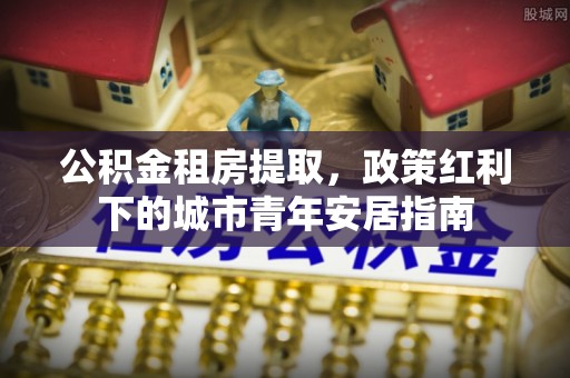 江津公积金租房提取，政策红利下的城市青年安居指南