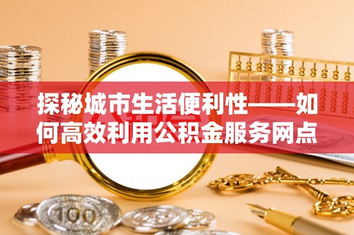 江津探秘城市生活便利性——如何高效利用公积金服务网点查询工具