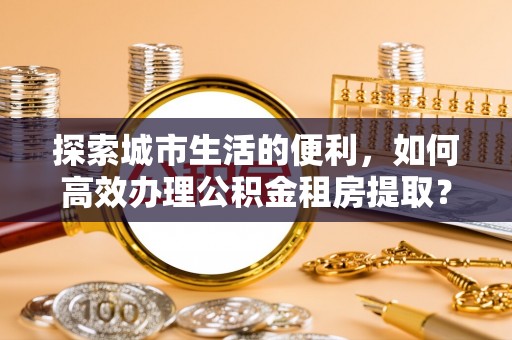 江津探索城市生活的便利，如何高效办理公积金租房提取？