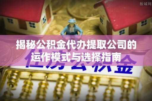 江津揭秘公积金代办提取公司的运作模式与选择指南