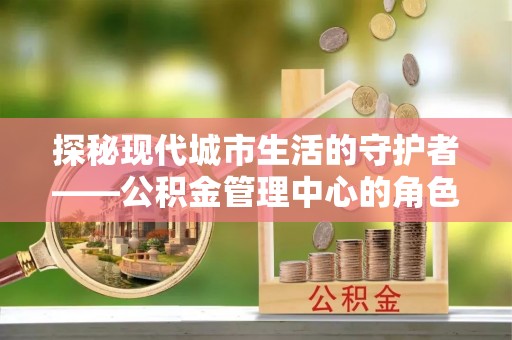 江津探秘现代城市生活的守护者——公积金管理中心的角色与影响