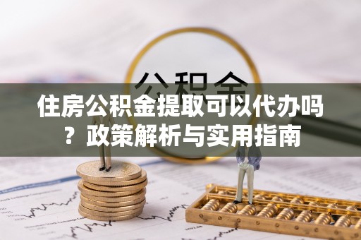 江津住房公积金提取可以代办吗？政策解析与实用指南