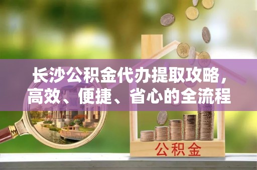 江津长沙公积金代办提取攻略，高效、便捷、省心的全流程解析