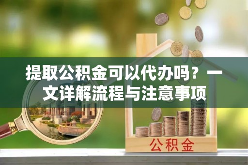 江津提取公积金可以代办吗？一文详解流程与注意事项