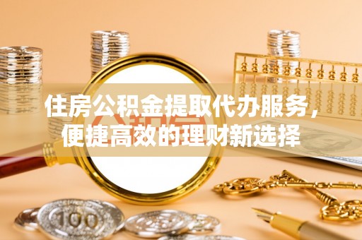 江津住房公积金提取代办服务，便捷高效的理财新选择