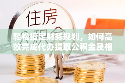 江津轻松搞定财务规划，如何高效完成代办提取公积金及相关事务