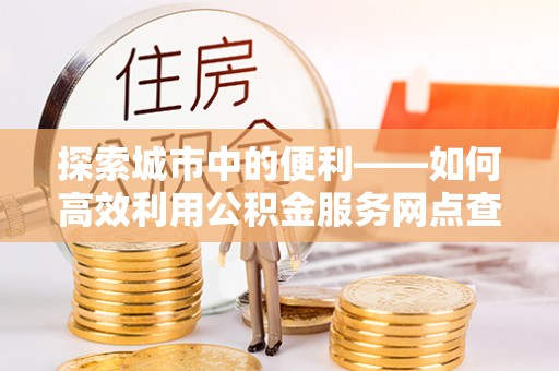 江津探索城市中的便利——如何高效利用公积金服务网点查询功能