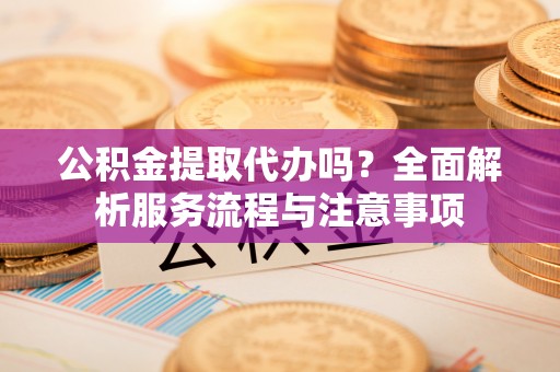 江津公积金提取代办吗？全面解析服务流程与注意事项