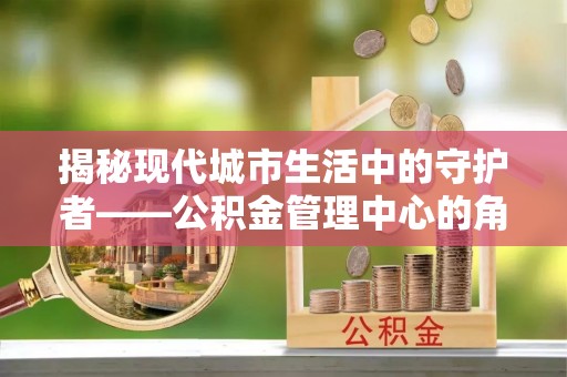 江津揭秘现代城市生活中的守护者——公积金管理中心的角色与价值