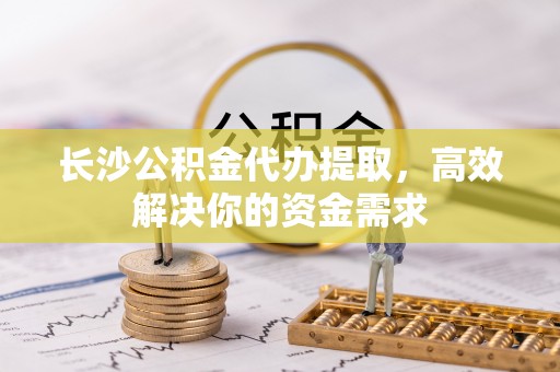 江津长沙公积金代办提取，高效解决你的资金需求