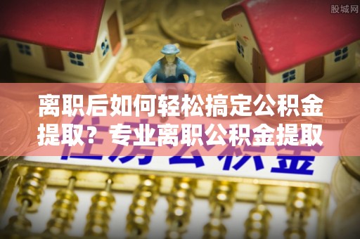 江津离职后如何轻松搞定公积金提取？专业离职公积金提取代办服务助你一臂之力