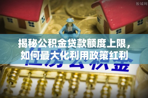 江津揭秘公积金贷款额度上限，如何最大化利用政策红利